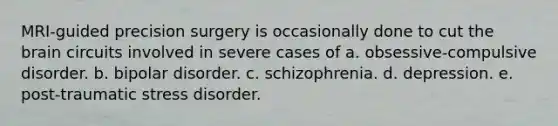 MRI-guided precision surgery is occasionally done to cut the brain circuits involved in severe cases of a. obsessive-compulsive disorder. b. bipolar disorder. c. schizophrenia. d. depression. e. post-traumatic stress disorder.