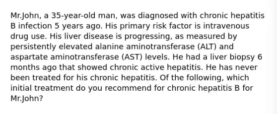 Mr.John, a 35-year-old man, was diagnosed with chronic hepatitis B infection 5 years ago. His primary risk factor is intravenous drug use. His liver disease is progressing, as measured by persistently elevated alanine aminotransferase (ALT) and aspartate aminotransferase (AST) levels. He had a liver biopsy 6 months ago that showed chronic active hepatitis. He has never been treated for his chronic hepatitis. Of the following, which initial treatment do you recommend for chronic hepatitis B for Mr.John?