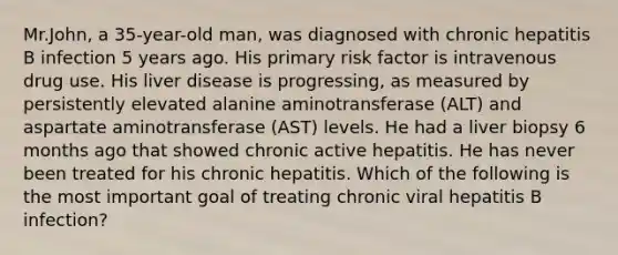 Mr.John, a 35-year-old man, was diagnosed with chronic hepatitis B infection 5 years ago. His primary risk factor is intravenous drug use. His liver disease is progressing, as measured by persistently elevated alanine aminotransferase (ALT) and aspartate aminotransferase (AST) levels. He had a liver biopsy 6 months ago that showed chronic active hepatitis. He has never been treated for his chronic hepatitis. Which of the following is the most important goal of treating chronic viral hepatitis B infection?