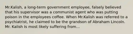 Mr.Kalish, a long-term government employee, falsely believed that his supervisor was a communist agent who was putting poison in the employees coffee. When Mr.Kalish was referred to a psychiatrist, he claimed to be the grandson of Abraham Lincoln. Mr. Kalish Is most likely suffering from...