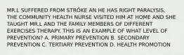 MR.L SUFFERED FROM STRÖKE AN HE HAS RIGHT PARALYSIS, THE COMMUNITY HEALTH NURSE VISITED HIM AT HOME AND SHE TAUGHT MR.L AND THE FAMILY MEMBERS OF DIFFERENT EXERCISES THERAPY. THIS IS AN EXAMPLE OF WHAT LEVEL OF PREVENTION? A. PRIMARY PREVENTION B. SECONDARY PREVENTION C. TERTIARY PREVENTION D. HEALTH PROMOTION