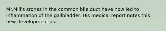 Mr.Mill's stones in the common bile duct have now led to inflammation of the gallbladder. His medical report notes this new development as: