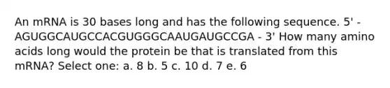 An mRNA is 30 bases long and has the following sequence. 5' - AGUGGCAUGCCACGUGGGCAAUGAUGCCGA - 3' How many amino acids long would the protein be that is translated from this mRNA? Select one: a. 8 b. 5 c. 10 d. 7 e. 6