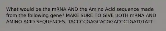 What would be the mRNA AND the Amino Acid sequence made from the following gene? MAKE SURE TO GIVE BOTH mRNA AND AMINO ACID SEQUENCES. TACCCCGAGCACGGACCCTGATGTATT