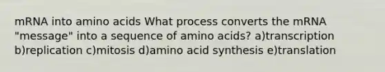 mRNA into amino acids What process converts the mRNA "message" into a sequence of amino acids? a)transcription b)replication c)mitosis d)amino acid synthesis e)translation