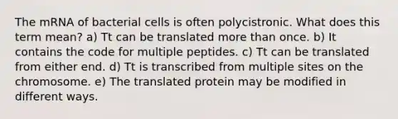 The mRNA of bacterial cells is often polycistronic. What does this term mean? a) Tt can be translated more than once. b) It contains the code for multiple peptides. c) Tt can be translated from either end. d) Tt is transcribed from multiple sites on the chromosome. e) The translated protein may be modified in different ways.