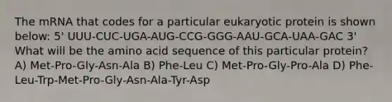 The mRNA that codes for a particular eukaryotic protein is shown below: 5' UUU-CUC-UGA-AUG-CCG-GGG-AAU-GCA-UAA-GAC 3' What will be the amino acid sequence of this particular protein? A) Met-Pro-Gly-Asn-Ala B) Phe-Leu C) Met-Pro-Gly-Pro-Ala D) Phe-Leu-Trp-Met-Pro-Gly-Asn-Ala-Tyr-Asp