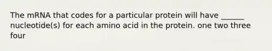 The mRNA that codes for a particular protein will have ______ nucleotide(s) for each amino acid in the protein. one two three four