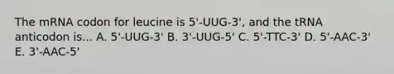 The mRNA codon for leucine is 5'-UUG-3', and the tRNA anticodon is... A. 5'-UUG-3' B. 3'-UUG-5' C. 5'-TTC-3' D. 5'-AAC-3' E. 3'-AAC-5'