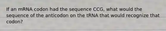 If an mRNA codon had the sequence CCG, what would the sequence of the anticodon on the tRNA that would recognize that codon?