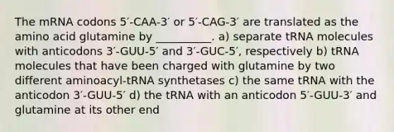 The mRNA codons 5′-CAA-3′ or 5′-CAG-3′ are translated as the amino acid glutamine by __________. a) separate tRNA molecules with anticodons 3′-GUU-5′ and 3′-GUC-5′, respectively b) tRNA molecules that have been charged with glutamine by two different aminoacyl-tRNA synthetases c) the same tRNA with the anticodon 3′-GUU-5′ d) the tRNA with an anticodon 5′-GUU-3′ and glutamine at its other end