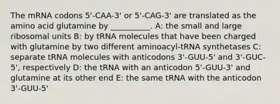 The mRNA codons 5'-CAA-3' or 5'-CAG-3' are translated as the amino acid glutamine by __________. A: the small and large ribosomal units B: by tRNA molecules that have been charged with glutamine by two different aminoacyl-tRNA synthetases C: separate tRNA molecules with anticodons 3'-GUU-5' and 3'-GUC-5', respectively D: the tRNA with an anticodon 5'-GUU-3' and glutamine at its other end E: the same tRNA with the anticodon 3'-GUU-5'