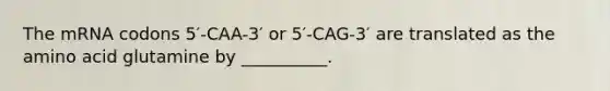 The mRNA codons 5′-CAA-3′ or 5′-CAG-3′ are translated as the amino acid glutamine by __________.