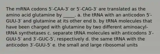 The mRNA codons 5′-CAA-3′ or 5′-CAG-3′ are translated as the amino acid glutamine by _____. a. the tRNA with an anticodon 5′-GUU-3′ and glutamine at its other end b. by tRNA molecules that have been charged with glutamine by two different aminoacyl-tRNA synthetases c. separate tRNA molecules with anticodons 3′-GUU-5′ and 3′-GUC-5′, respectively d. the same tRNA with the anticodon 3′-GUU-5′ e. the small and large ribosomal units