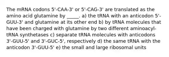 The mRNA codons 5'-CAA-3' or 5'-CAG-3' are translated as the amino acid glutamine by _____. a) the tRNA with an anticodon 5'-GUU-3' and glutamine at its other end b) by tRNA molecules that have been charged with glutamine by two different aminoacyl-tRNA synthetases c) separate tRNA molecules with anticodons 3'-GUU-5' and 3'-GUC-5', respectively d) the same tRNA with the anticodon 3'-GUU-5' e) the small and large ribosomal units