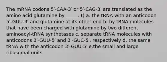 The mRNA codons 5′-CAA-3′ or 5′-CAG-3′ are translated as the amino acid glutamine by _____. () a. the tRNA with an anticodon 5′-GUU-3′ and glutamine at its other end b. by tRNA molecules that have been charged with glutamine by two different aminoacyl-tRNA synthetases c. separate tRNA molecules with anticodons 3′-GUU-5′ and 3′-GUC-5′, respectively d. the same tRNA with the anticodon 3′-GUU-5′ e.the small and large ribosomal units