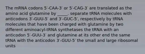 The mRNA codons 5′-CAA-3′ or 5′-CAG-3′ are translated as the amino acid glutamine by _____. separate tRNA molecules with anticodons 3′-GUU-5′ and 3′-GUC-5′, respectively by tRNA molecules that have been charged with glutamine by two different aminoacyl-tRNA synthetases the tRNA with an anticodon 5′-GUU-3′ and glutamine at its other end the same tRNA with the anticodon 3′-GUU-5′ the small and large ribosomal units