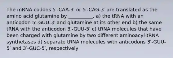 The mRNA codons 5′-CAA-3′ or 5′-CAG-3′ are translated as the amino acid glutamine by __________. a) the tRNA with an anticodon 5′-GUU-3′ and glutamine at its other end b) the same tRNA with the anticodon 3′-GUU-5′ c) tRNA molecules that have been charged with glutamine by two different aminoacyl-tRNA synthetases d) separate tRNA molecules with anticodons 3′-GUU-5′ and 3′-GUC-5′, respectively