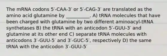 The mRNA codons 5′-CAA-3′ or 5′-CAG-3′ are translated as the amino acid glutamine by __________. A) tRNA molecules that have been charged with glutamine by two different aminoacyl-tRNA synthetases B) the tRNA with an anticodon 5′-GUU-3′ and glutamine at its other end C) separate tRNA molecules with anticodons 3′-GUU-5′ and 3′-GUC-5′, respectively D) the same tRNA with the anticodon 3′-GUU-5′