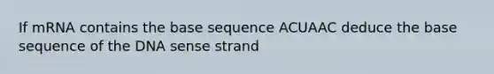 If mRNA contains the base sequence ACUAAC deduce the base sequence of the DNA sense strand