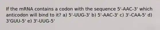 If the mRNA contains a codon with the sequence 5'-AAC-3' which anticodon will bind to it? a) 5'-UUG-3' b) 5'-AAC-3' c) 3'-CAA-5' d) 3'GUU-5' e) 3'-UUG-5'