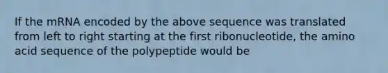 If the mRNA encoded by the above sequence was translated from left to right starting at the first ribonucleotide, the amino acid sequence of the polypeptide would be