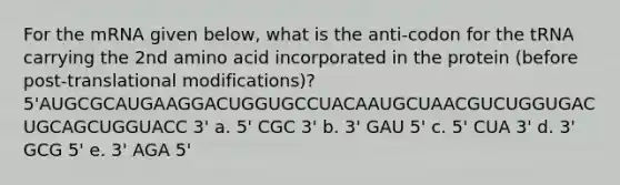 For the mRNA given below, what is the anti-codon for the tRNA carrying the 2nd amino acid incorporated in the protein (before post-translational modifications)? 5'AUGCGCAUGAAGGACUGGUGCCUACAAUGCUAACGUCUGGUGACUGCAGCUGGUACC 3' a. 5' CGC 3' b. 3' GAU 5' c. 5' CUA 3' d. 3' GCG 5' e. 3' AGA 5'