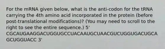 For the mRNA given below, what is the anti-codon for the tRNA carrying the 4th amino acid incorporated in the protein (before post-translational modifications)? (You may need to scroll to the right to see the entire sequence.) 5' CGCAUGAAGGACUGGUGCCUACAAUGCUAACGUCUGGUGACUGCAGCUGGUACC 3'