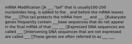 mRNA Modification A ___ "tail" that is usually100-200 nucleotides long, is added to the _ end before the mRNA leaves the ___ This tail protects the mRNA from ___ and ___ Eukaryote genes frequently contain ___base sequences that do not appear in the final mRNA of that ___ ___ Expressed DNA sequences are called ___ Intervening DNA sequences that are not expressed are called ___ These genes are often referred to as ___ ___