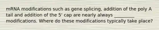 mRNA modifications such as gene splicing, addition of the poly A tail and addition of the 5' cap are nearly always _________ modifications. Where do these modifications typically take place?