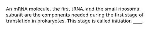 An mRNA molecule, the first tRNA, and the small ribosomal subunit are the components needed during the first stage of translation in prokaryotes. This stage is called initiation ____.