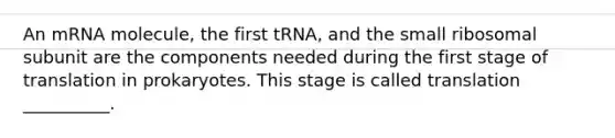 An mRNA molecule, the first tRNA, and the small ribosomal subunit are the components needed during the first stage of translation in prokaryotes. This stage is called translation __________.