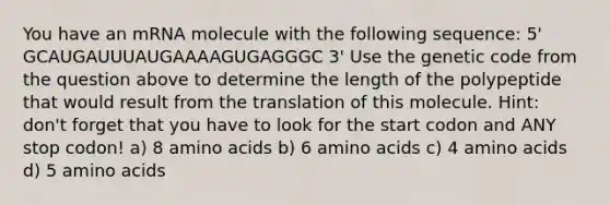 You have an mRNA molecule with the following sequence: 5' GCAUGAUUUAUGAAAAGUGAGGGC 3' Use the genetic code from the question above to determine the length of the polypeptide that would result from the translation of this molecule. Hint: don't forget that you have to look for the start codon and ANY stop codon! a) 8 amino acids b) 6 amino acids c) 4 amino acids d) 5 amino acids