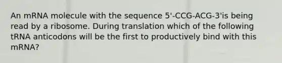 An mRNA molecule with the sequence 5'-CCG-ACG-3'is being read by a ribosome. During translation which of the following tRNA anticodons will be the first to productively bind with this mRNA?