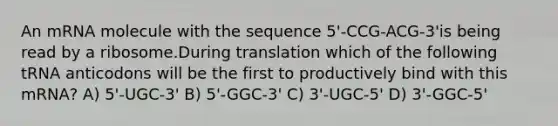 An mRNA molecule with the sequence 5'-CCG-ACG-3'is being read by a ribosome.During translation which of the following tRNA anticodons will be the first to productively bind with this mRNA? A) 5'-UGC-3' B) 5'-GGC-3' C) 3'-UGC-5' D) 3'-GGC-5'