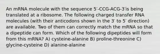 An mRNA molecule with the sequence 5′-CCG-ACG-3′is being translated at a ribosome. The following charged transfer RNA molecules (with their anticodons shown in the 3′ to 5′ direction) are available. Two of them can correctly match the mRNA so that a dipeptide can form. Which of the following dipeptides will form from this mRNA? A) cysteine-alanine B) proline-threonine C) glycine-cysteine D) alanine-alanine