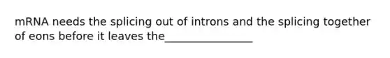 mRNA needs the splicing out of introns and the splicing together of eons before it leaves the________________