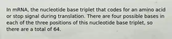 In mRNA, the nucleotide base triplet that codes for an amino acid or stop signal during translation. There are four possible bases in each of the three positions of this nucleotide base triplet, so there are a total of 64.