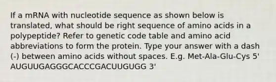 If a mRNA with nucleotide sequence as shown below is translated, what should be right sequence of amino acids in a polypeptide? Refer to genetic code table and amino acid abbreviations to form the protein. Type your answer with a dash (-) between amino acids without spaces. E.g. Met-Ala-Glu-Cys 5' AUGUUGAGGGCACCCGACUUGUGG 3'