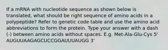 If a mRNA with nucleotide sequence as shown below is translated, what should be right sequence of amino acids in a polypeptide? Refer to genetic code table and use the amino acid abbreviations to form the protein. Type your answer with a dash (-) between amino acids without spaces. E.g. Met-Ala-Glu-Cys 5' AUGUUAAGAGCUCCGGAUUUAUGG 3'