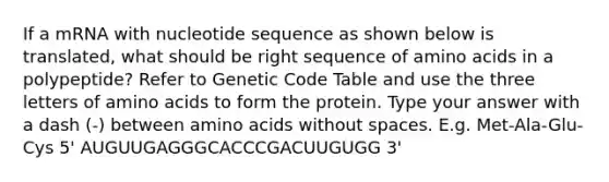 If a mRNA with nucleotide sequence as shown below is translated, what should be right sequence of amino acids in a polypeptide? Refer to Genetic Code Table and use the three letters of amino acids to form the protein. Type your answer with a dash (-) between amino acids without spaces. E.g. Met-Ala-Glu-Cys 5' AUGUUGAGGGCACCCGACUUGUGG 3'