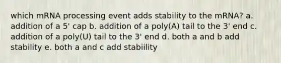 which m<a href='https://www.questionai.com/knowledge/kapY3KpASG-rna-processing' class='anchor-knowledge'>rna processing</a> event adds stability to the mRNA? a. addition of a 5' cap b. addition of a poly(A) tail to the 3' end c. addition of a poly(U) tail to the 3' end d. both a and b add stability e. both a and c add stabiility