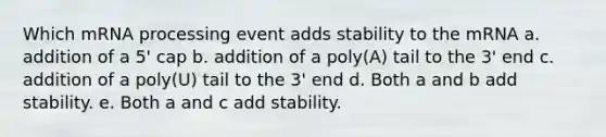 Which mRNA processing event adds stability to the mRNA a. addition of a 5' cap b. addition of a poly(A) tail to the 3' end c. addition of a poly(U) tail to the 3' end d. Both a and b add stability. e. Both a and c add stability.