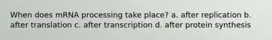 When does mRNA processing take place? a. after replication b. after translation c. after transcription d. after protein synthesis