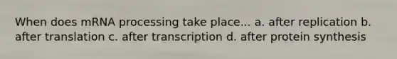 When does mRNA processing take place... a. after replication b. after translation c. after transcription d. after protein synthesis