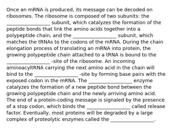 Once an mRNA is produced, its message can be decoded on ribosomes. The ribosome is composed of two subunits: the __________________ subunit, which catalyzes the formation of the peptide bonds that link the amino acids together into a polypeptide chain, and the __________________ subunit, which matches the tRNAs to the codons of the mRNA. During the chain elongation process of translating an mRNA into protein, the growing polypeptide chain attached to a tRNA is bound to the __________________ -site of the ribosome. An incoming aminoacyltRNA carrying the next amino acid in the chain will bind to the __________________ -site by forming base pairs with the exposed codon in the mRNA. The __________________ enzyme catalyzes the formation of a new peptide bond between the growing polypeptide chain and the newly arriving amino acid. The end of a protein-coding message is signaled by the presence of a stop codon, which binds the __________________ called release factor. Eventually, most proteins will be degraded by a large complex of proteolytic enzymes called the __________________.