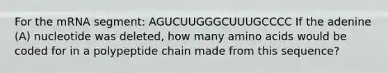 For the mRNA segment: AGUCUUGGGCUUUGCCCC If the adenine (A) nucleotide was deleted, how many <a href='https://www.questionai.com/knowledge/k9gb720LCl-amino-acids' class='anchor-knowledge'>amino acids</a> would be coded for in a polypeptide chain made from this sequence?