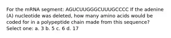 For the mRNA segment: AGUCUUGGGCUUUGCCCC If the adenine (A) nucleotide was deleted, how many amino acids would be coded for in a polypeptide chain made from this sequence? Select one: a. 3 b. 5 c. 6 d. 17