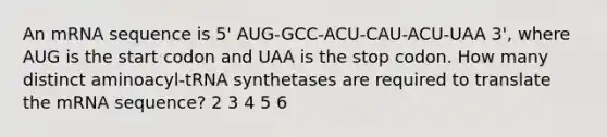 An mRNA sequence is 5' AUG-GCC-ACU-CAU-ACU-UAA 3', where AUG is the start codon and UAA is the stop codon. How many distinct aminoacyl-tRNA synthetases are required to translate the mRNA sequence? 2 3 4 5 6