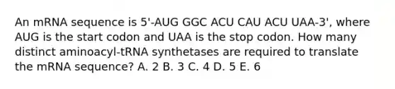 An mRNA sequence is 5'-AUG GGC ACU CAU ACU UAA-3', where AUG is the start codon and UAA is the stop codon. How many distinct aminoacyl-tRNA synthetases are required to translate the mRNA sequence? A. 2 B. 3 C. 4 D. 5 E. 6